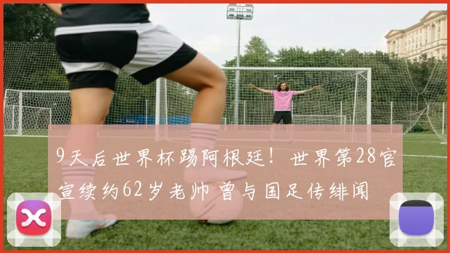 9天后世界杯踢阿根廷!世界第28官宣续约62岁老帅 曾与国足传绯闻