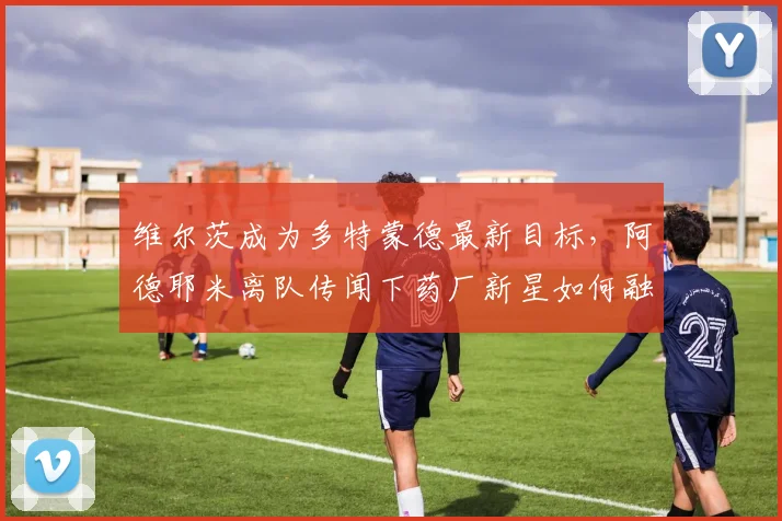 维尔茨成为多特蒙德最新目标，阿德耶米离队传闻下药厂新星如何融入？