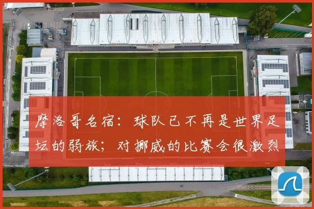 摩洛哥名宿:球队已不再是世界足坛的弱旅;对挪威的比赛会很激烈