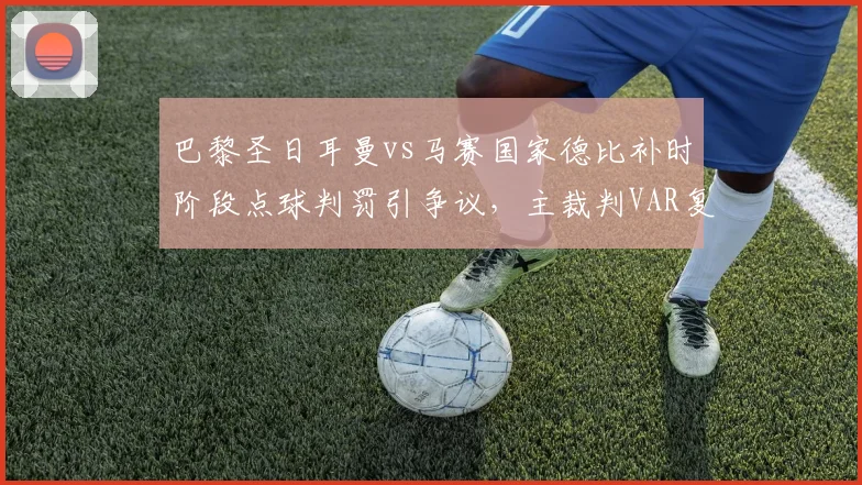 巴黎圣日耳曼vs马赛国家德比补时阶段点球判罚引争议，主裁判VAR复核后坚持原判致双方球员围堵抗议