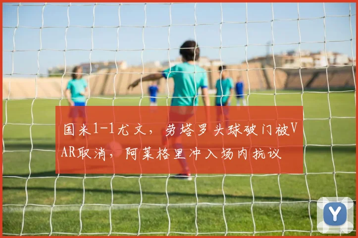 国米1-1尤文，劳塔罗头球破门被VAR取消，阿莱格里冲入场内抗议